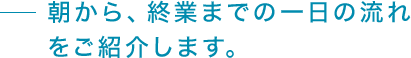 朝から、終業までの一日の流れ をご紹介します。